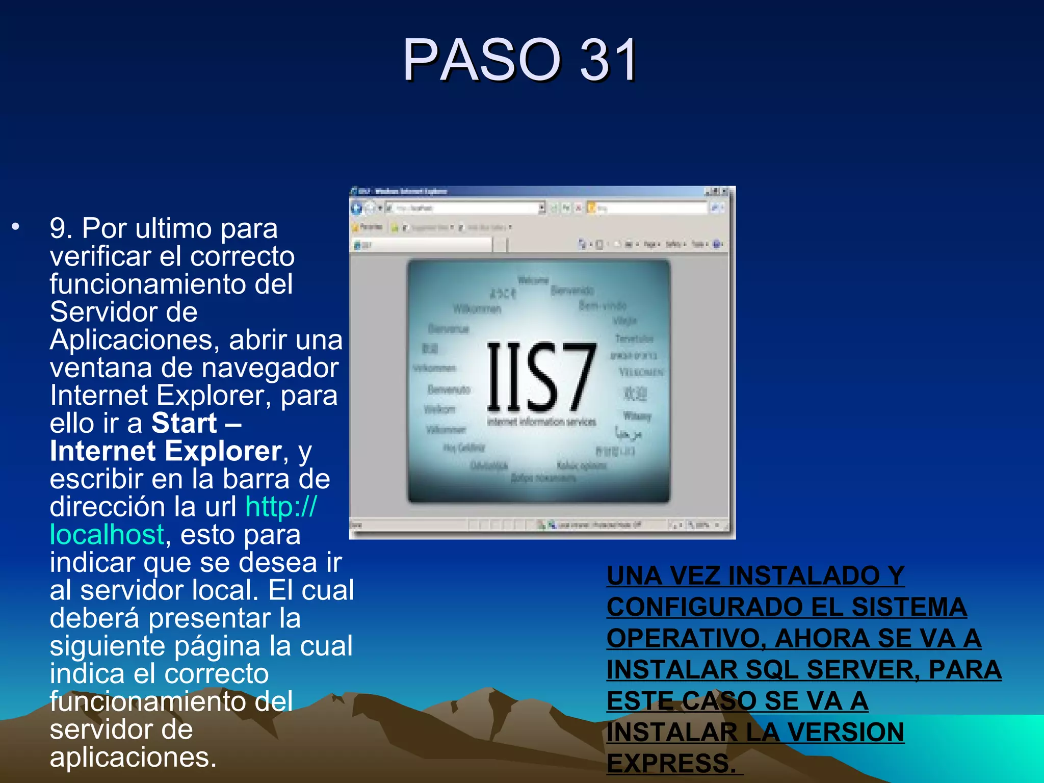 PASO 31 9. Por ultimo para verificar el correcto funcionamiento del Servidor de Aplicaciones, abrir una ventana de navegador Internet Explorer, para ello ir a  Start – Internet Explorer , y escribir en la barra de dirección la url  http :// localhost , esto para indicar que se desea ir al servidor local. El cual deberá presentar la siguiente página la cual indica el correcto funcionamiento del servidor de aplicaciones. UNA VEZ INSTALADO Y CONFIGURADO EL SISTEMA OPERATIVO, AHORA SE VA A INSTALAR SQL SERVER, PARA ESTE CASO SE VA A INSTALAR LA VERSION EXPRESS.  