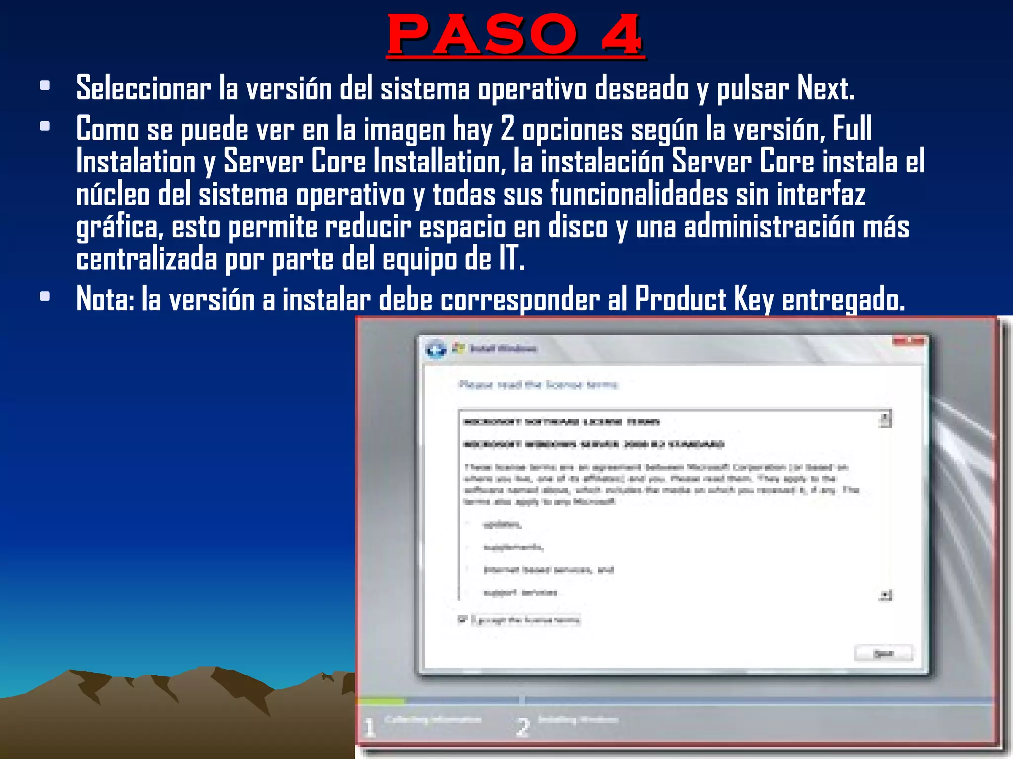 PASO 4 Seleccionar la versión del sistema operativo deseado y pulsar Next.  Como se puede ver en la imagen hay 2 opciones según la versión, Full Instalation y Server Core Installation, la instalación Server Core instala el núcleo del sistema operativo y todas sus funcionalidades sin interfaz gráfica, esto permite reducir espacio en disco y una administración más centralizada por parte del equipo de IT. Nota: la versión a instalar debe corresponder al Product Key entregado. 