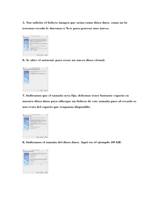 5. Nos solicita el fichero imagen que actua como disco duro. como no lo
tenemos creado le daremos a New para generar uno nuevo.




6. Se abre el asistente para crear un nuevo disco virtual.




7. Indicamos que el tamaño sera fijo, debemos tener bastante espacio en
nuestro disco duro para albergar un fichero de este tamaño pues al crearlo se
nos resta del espacio que tengamos disponible.




8. Indicamos el tamaño del disco duro. Aqui en el ejemplo 20 GB.
 