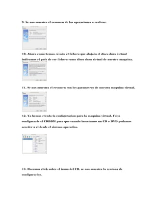 9. Se nos muestra el resumen de las operaciones a realizar.




10. Ahora como hemos creado el fichero que alojara el disco duro virtual
indicamos el path de ese fichero como disco duro virtual de nuestra maquina.




11. Se nos muestra el resumen con los parametros de nuestra maquina virtual.




12. Ya hemos creado la configuracion para la maquina virtual. Falta
configurarle el CDROM para que cuando insertemos un CD o DVD podamos
acceder a el desde el sistema operativo.




13. Hacemos click sobre el icono del CD. se nos muestra la ventana de
configuracion.
 