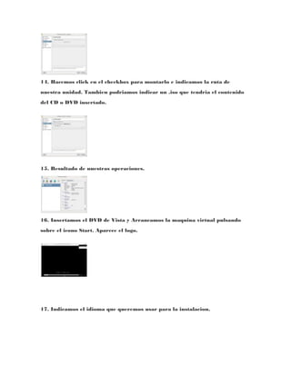 14. Hacemos click en el checkbox para montarlo e indicamos la ruta de
nuestra unidad. Tambien podriamos indicar un .iso que tendria el contenido
del CD o DVD insertado.




15. Resultado de nuestras operaciones.




16. Insertamos el DVD de Vista y Arrancamos la maquina virtual pulsando
sobre el icono Start. Aparece el logo.




17. Indicamos el idioma que queremos usar para la instalacion.
 