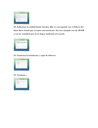 23. Indicamos la unidad donde instalar. Que se corresponde con el fichero del
disco duro virtual que creamos anteriormente. En este ejemplo era de 20 GB
o con la cantidad que tu le hayas indicado al crearlo.




24. Comienza la instalacion y copia de ficheros.




25. Continua…
 