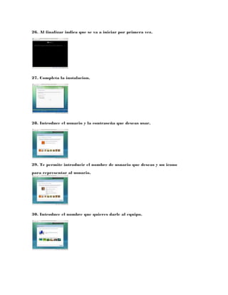 26. Al finalizar indica que se va a iniciar por primera vez.




27. Completa la instalacion.




28. Introduce el usuario y la contraseña que deseas usar.




29. Te permite introducir el nombre de usuario que deseas y un icono
para representar al usuario.




30. Introduce el nombre que quieres darle al equipo.
 
