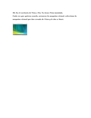 36. En el escritorio de Vista y Fin. Ya tienes Vista instalado.
Cada vez que quieras usarlo, arrancas la maquina virtual, selecciona la
maquina virtual que has creado de Vista y le das a Start.
 