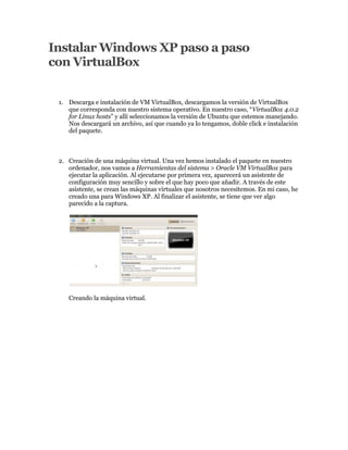 Instalar Windows XP paso a paso
con VirtualBox


 1. Descarga e instalación de VM VirtualBox, descargamos la versión de VirtualBox
    que corresponda con nuestro sistema operativo. En nuestro caso, “VirtualBox 4.0.2
    for Linux hosts” y allí seleccionamos la versión de Ubuntu que estemos manejando.
    Nos descargará un archivo, así que cuando ya lo tengamos, doble click e instalación
    del paquete.



 2. Creación de una máquina virtual. Una vez hemos instalado el paquete en nuestro
    ordenador, nos vamos a Herramientas del sistema > Oracle VM VirtualBox para
    ejecutar la aplicación. Al ejecutarse por primera vez, aparecerá un asistente de
    configuración muy sencillo y sobre el que hay poco que añadir. A través de este
    asistente, se crean las máquinas virtuales que nosotros necesitemos. En mi caso, he
    creado una para Windows XP. Al finalizar el asistente, se tiene que ver algo
    parecido a la captura.




    Creando la máquina virtual.
 