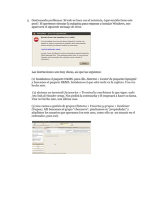 3. Gestionando problemas. Si todo se hace con el asistente, ¿qué sentido tiene este
   post?. Si queremos ejecutar la máquina para empezar a instalar Windows, nos
   aparecerá el siguiente mensaje de error.




   Las instrucciones son muy claras, así que las seguimos:

   (1) Instalamos el paquete DKMS, para ello, Sistema > Gestor de paquetes Synaptic
   y buscamos el paquete DKMS. Instalamos el que está verde en la captura. Una vez
   hecho esto.

    (2) abrimos un terminal (Accesorios > Terminal) y escribimos lo que sigue: sudo
   /etc/init.d/vboxdrv setup. Nos pedirá la contraseña y él empezará a hacer su faena.
   Una vez hecho esto, una última cosa

   (3) nos vamos a gestión de grupos (Sistema > Usuarios y grupos > Gestionar
   Grupos). Allí buscamos el grupo “vboxusers“, pinchamos en “propiedades” y
   añadimos los usuarios que queramos (en este caso, como sólo ay un usuario en el
   ordenador, pues ese).
 