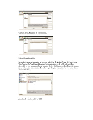 Ventana de instalación de extensiones.




Extensión ya instalada.

Después de esto, volvemos a la ventana principal de VirtualBox y pinchamos en
“Configuración” y allí habilitaremos los controladores de USB así como los
dispositivos que queramos luego montar dentro de Windows. Los dispositivos que
salen ahí, en mi caso, son un disco duro portátil, un pendrive y la webcam. En tu
caso serán otros.




Añadiendo los dispositivos USB.
 
