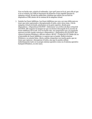 Una vez hecho esto, reinicia el ordenador, ¿por qué? pues no lo sé, pero sólo sé que
   si no se reinicia, los USB no funcionan de primeras si acto seguido ejecutas la
   máquina virtual. Si todo ha salido bien, tendrían que salirte con un tick los
   dispositivos USB, dentro de la ventana de la máquina virtual.

7. Instalar las Guest Additions. Las Guest Additions nos van a ser muy útiles para no
   tener que estar capturando y descapturando el ratón, entre otras cosas.. Con la
   máquina virtual corriendo, pinchamos en la parte superior, donde pone
   Dispositivos > Dispositivos CD/DVD > Seleccionar un archivo de disco virtual de
   CD/DVD. Allí cargamos la imagen iso que nos hemos descargado de la sección de
   Guest Additions de la web. Una vez hecho esto, nos aseguramos que a la izquierda
   aparezca un tick cuando volvemos a Dispositivos > Dispositivos de CD/DVD. Nos
   vamos al entorno Windows y allí nos vamos a Mi PC > Unidad de CD. Doble clic en
   el ejecutable de Guest Additions y a esperar que se instale. Pedirá reiniciar
   Windows y ya estarán listas. Ahora, podrás comprobar con mucho gusto, que no
   tienes que capturar y descapturar el ratón, sino que lo puedes utilizar
   indistintamente tanto en tu propio sistema operativo como en el sistema operativo
   huésped (Windows, en este caso).
 