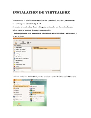 INSTALACION DE VIRTUALBOX

Te descargas el fichero desde http://www.virtualbox.org/wiki/Downloads
la version para Ubuntu Edgy 6.10
Se copias al escritorio y doble click para instalarlo, las dependencias que
falten ya se te instalan de manera automatica.
La otra opcion es usar Automatix, Seleccionas Virtualizacion > VirtualBox y
le das a Start:




Una vez instalado VirtualBox puedes acceder a el desde el menu del Sistema:
 
