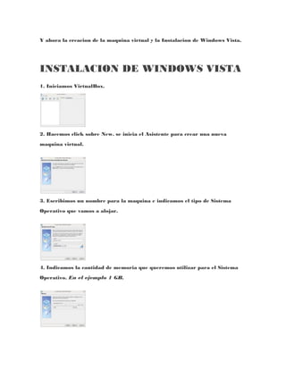 Y ahora la creacion de la maquina virtual y la Instalacion de Windows Vista.




INSTALACION DE WINDOWS VISTA
1. Iniciamos VirtualBox.




2. Hacemos click sobre New. se inicia el Asistente para crear una nueva
maquina virtual.




3. Escribimos un nombre para la maquina e indicamos el tipo de Sistema
Operativo que vamos a alojar.




4. Indicamos la cantidad de memoria que queremos utilizar para el Sistema
Operativo. En el ejemplo 1 GB.
 