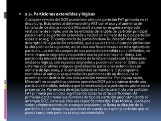  2.2-.Particiones extendidas y lógicas
   Cualquier versión del DOS puede leer sólo una partición FAT primaria en el
   disco duro. Esto unido al deterioro de la FAT con el uso y al aumento de
   tamaño de los discos movió a Microsoft a crear un esquema mejorado
   relativamente simple: una de las entradas de la tabla de partición principal
   pasó a llamarse partición extendida y recibió un número de tipo de partición
   especial (0x05). El campo inicio de partición tiene la ubicación del primer
   descriptor de la partición extendida, que a su vez tiene un campo similar con
   la ubicación de la siguiente; así se crea una lista enlazada de descriptores de
   partición. Los demás campos de una partición extendida son indefinidos, no
   tienen espacio asignado y no pueden usarse para almacenar datos. Las
   particiones iniciales de los elementos de la lista enlazada son las llamadas
   unidades lógicas; son espacios asignados y pueden almacenar datos. Los
   sistemas operativos antiguos ignoraban las particiones extendidas con
   número de tipo 0x05, y la compatibilidad se mantenía. Este esquema
   reemplaza al antiguo ya que todas las particiones de un disco duro se
   pueden poner dentro de una sola partición extendida. Por alguna razón,
   Microsoft no actualizó su sistema operativo DOS para arrancar desde una
   partición extendida, debido a que la necesidad para particiones primarias se
   preservaron. Por encima de éstas todavía se habría permitido una partición
   FAT primaria por unidad, significando todas las otras particiones FAT
   primarias deben tener sus números de tipo de partición prior cambiando al
   arranque DOS, para que ésta sea capaz de proceder. Esta técnica, usada por
   varios administradores de arranque populares, se llama ocultación de la
   partición. Sin embargo hay que tener en cuenta una quinta partición que se
   puede comprimir pero no es muy recomendable.
 