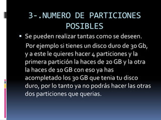 3-.NUMERO DE PARTICIONES
           POSIBLES
 Se pueden realizar tantas como se deseen.
  Por ejemplo si tienes un disco duro de 30 Gb,
  y a este le quieres hacer 4 particiones y la
  primera partición la haces de 20 GB y la otra
  la haces de 10 GB con eso ya has
  acompletado los 30 GB que tenia tu disco
  duro, por lo tanto ya no podrás hacer las otras
  dos particiones que querias.
 