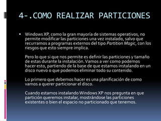 4-.COMO REALIZAR PARTICIONES
 Windows XP, como la gran mayoría de sistemas operativos, no
  permite modificar las particiones una vez instalado, salvo que
  recurramos a programas externos del tipo Partition Magic, con los
  riesgos que esto siempre implica.
  Pero lo que si que nos permite es definir las particiones y tamaño
  de estas durante la instalación. Vamos a ver como podemos
  hacer esto, partiendo de la base de que estamos instalando en un
  disco nuevo o que podemos eliminar todo su contenido.
  Lo primero que debemos hacer es una planificación de como
  vamos a querer particionar el disco.
  Cuando estamos instalando Windows XP nos pregunta en que
  partición queremos instalar, mostrándose las particiones
  existentes o bien el espacio no particionado que tenemos.
 