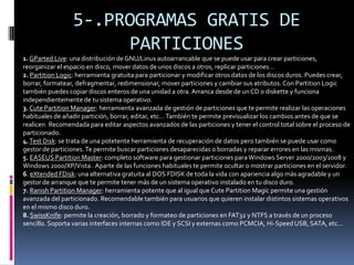 5-.PROGRAMAS GRATIS DE
                      PARTICIONES
1. GParted Live: una distribución de GNU/Linux autoarrancable que se puede usar para crear particiones,
reorganizar el espacio en disco, mover datos de unos discos a otros, replicar particiones…
2. Partition Logic: herramienta gratuita para particionar y modificar otros datos de los discos duros. Puedes crear,
borrar, formatear, defragmentar, redimensionar, mover particiones y cambiar sus atributos. Con Partition Logic
también puedes copiar discos enteros de una unidad a otra. Arranca desde de un CD o diskette y funciona
independientemente de tu sistema operativo.
3. Cute Partition Manager: herramienta avanzada de gestión de particiones que te permite realizar las operaciones
habituales de añadir partición, borrar, editar, etc… También te permite previsualizar los cambios antes de que se
realicen. Recomendada para editar aspectos avanzados de las particiones y tener el control total sobre el proceso de
particionado.
4. Test Disk: se trata de una potetente herramienta de recuperación de datos pero también se puede usar como
gestor de particiones. Te permite buscar particiones desaparecidas o borradas y reparar errores en las mismas.
5. EASEUS Partition Master: completo software para gestionar particiones para Windows Server 2000/2003/2008 y
Windows 2000/XP/Vista . Aparte de las funciones habituales te permite ocultar o mostrar particiones en el servidor.
6. eXtended FDisk: una alternativa gratuita al DOS FDISK de toda la vida con apariencia algo más agradable y un
gestor de arranque que te permite tener más de un sistema operativo instalado en tu disco duro.
7. Ranish Partition Manager: herramienta potente que al igual que Cute Partition Magic permite una gestión
avanzada del particionado. Recomendable también para usuarios que quieren instalar distintos sistemas operativos
en el mismo disco duro.
8. SwissKnife: permite la creación, borrado y formateo de particiones en FAT32 y NTFS a través de un proceso
sencillo. Soporta varias interfaces internas como IDE y SCSI y externas como PCMCIA, Hi-Speed USB, SATA, etc…
 