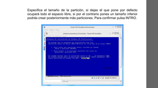 Especifica el tamaño de la partición, si dejas el que pone por defecto
ocupará todo el espacio libre, si por el contrario pones un tamaño inferior
podrás crear posteriormente más particiones. Para confirmar pulsa INTRO.
 