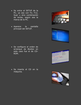  Se entra al SETUP de la
PC, ya sea con F2, F12,
Supr u otra combinación
de teclas, según sea la
marca de la PC.
 Aparece la pantalla
principal del SETUP.
 Se configura el orden de
arranque de Booteo en
este caso fue el de CD-
ROM.
 Se inserta el CD en la
máquina.
 