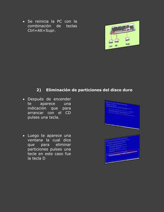  Se reinicia la PC con la
combinación de teclas
Ctrl+Alt+Supr.
2) Eliminación de particiones del disco duro
 Después de encender
te aparece una
indicación que para
arrancar con el CD
pulses una tecla.
 Luego te aparece una
ventana la cual dice
que para eliminar
particiones pulses una
tecle en este caso fue
la tecla D
 