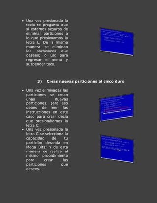  Una vez presionada la
tecla te pregunta que
si estamos seguros de
eliminar particiones a
lo que presionamos la
letra L, De la misma
manera se eliminan
las particiones que
desees; o Esc para
regresar el menú y
suspender todo.
3) Creas nuevas particiones al disco duro
 Una vez eliminadas las
particiones se crean
unas nuevas
particiones, para eso
debes de leer las
instrucciones en este
caso para crear decía
que presionáramos la
letra C
 Una vez presionada la
letra C se selecciona la
capacidad de tu
partición deseada en
Mega Bits; Y de esta
manera se realiza el
mismo procedimiento
para crear las
particiones que
desees.
 