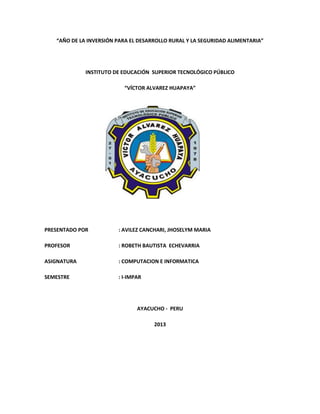 “AÑO DE LA INVERSIÓN PARA EL DESARROLLO RURAL Y LA SEGURIDAD ALIMENTARIA”
INSTITUTO DE EDUCACIÓN SUPERIOR TECNOLÓGICO PÚBLICO
“VÍCTOR ALVAREZ HUAPAYA”
PRESENTADO POR : AVILEZ CANCHARI, JHOSELYM MARIA
PROFESOR : ROBETH BAUTISTA ECHEVARRIA
ASIGNATURA : COMPUTACION E INFORMATICA
SEMESTRE : I-IMPAR
AYACUCHO - PERU
2013
 