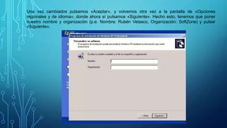 Una vez cambiados pulsamos «Aceptar», y volvemos otra vez a la pantalla de «Opciones
regionales y de idioma», donde ahora sí pulsamos «Siguiente». Hecho esto, tenemos que poner
nuestro nombre y organización (p.e. Nombre: Rubén Velasco, Organización: SoftZone) y pulsar
«Siguiente».
 