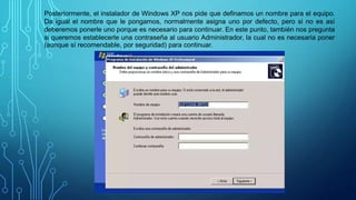 Posteriormente, el instalador de Windows XP nos pide que definamos un nombre para el equipo.
Da igual el nombre que le pongamos, normalmente asigna uno por defecto, pero si no es así
deberemos ponerle uno porque es necesario para continuar. En este punto, también nos pregunta
si queremos establecerle una contraseña al usuario Administrador, la cual no es necesaria poner
(aunque sí recomendable, por seguridad) para continuar.
 