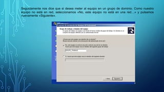 Seguidamente nos dice que si desea meter al equipo en un grupo de dominio. Como nuestro
equipo no está en red, seleccionamos «No, este equipo no está en una red…» y pulsamos
nuevamente «Siguiente».
 