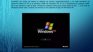 Acabado con todas las tareas el sistema se reinicia automáticamente, y en este momento ya
podemos retirar el CD (o el pendrive USB) de Windows XP. Si no lo hiciéramos no pasaría nada,
pero nos volvería a salir la frase «Presione cualquier tecla para iniciar desde el CD…», a la cual no
debemos hacer caso. Cuando se reinicia ya nos aparece el logo de Windows XP.
 