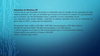 Requisitos de Windows XP
Hoy en día es casi imposible encontrar un ordenador que no cumpla con los requisitos de este
sistema operativo. Es más, es probable que incluso no funcione en nuestro PC precisamente,
por lo contrario, por ser demasiado nuevo y potente y no ser compatible con él.
Los requisitos para poder instalar y ejecutar el sistema operativo eran de un ordenador de
gama baja en 2001, y estos son los siguientes:
•Procesador Intel o AMD a 230 MHz. (300 MHz recomendados o 500 MHz óptimo)
•64 MB de memoria RAM (128 MB recomendados y 512 MB óptimo).
•1 GB de espacio en el disco (2 GB recomendados para un funcionamiento óptimo).
•Tarjeta gráfica que admita, al menos, 600×800.
•Ratón y teclado para usarlo.
 