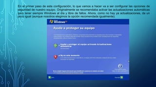 En el primer paso de esta configuración, lo que vamos a hacer va a ser configurar las opciones de
seguridad de nuestro equipo. Originalmente se recomendaba activar las actualizaciones automáticas
para tener siempre Windows al día y libre de fallos. Ahora, como no hay ya actualizaciones, da un
poco igual (aunque nosotros elegimos la opción recomendada igualmente).
 