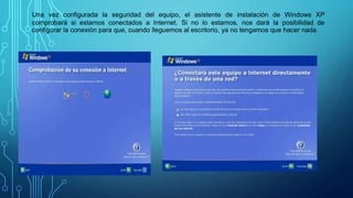 Una vez configurada la seguridad del equipo, el asistente de instalación de Windows XP
comprobará si estamos conectados a Internet. Si no lo estamos, nos dará la posibilidad de
configurar la conexión para que, cuando lleguemos al escritorio, ya no tengamos que hacer nada.
 