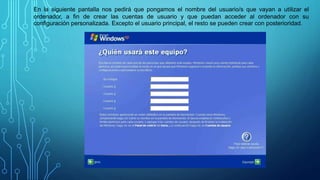 En la siguiente pantalla nos pedirá que pongamos el nombre del usuario/s que vayan a utilizar el
ordenador, a fin de crear las cuentas de usuario y que puedan acceder al ordenador con su
configuración personalizada. Excepto el usuario principal, el resto se pueden crear con posterioridad.
 