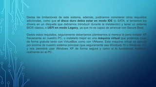 Dadas las limitaciones de este sistema, además, podríamos considerar otros requisitos
adicionales, como que el disco duro debía estar en modo IDE (o SATA, si teníamos los
drivers en un disquete que debíamos introducir durante la instalación) y tener un sistema
BIOS clásico, o UEFI en modo Legacy, ya que no es capaz de arrancar con Secure Boot.
Dados estos requisitos, seguramente deberíamos plantearnos si merece la pena instalar XP
físicamente en nuestro PC, o instalarlo mejor en una máquina virtual que podemos crear
de forma gratuita tanto con VirtualBox como con VMware. Esta máquina virtual se ejecuta
por encima de nuestro sistema principal (que seguramente sea Windows 10 o Windows 11),
y nos permitirá usar Windows XP de forma segura y como si lo tuviéramos instalado
realmente en el PC.
 