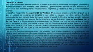 Descargar el sistema
Para poder instalar este sistema operativo, lo primero que vamos a necesitar es descargarlo. En la red hay
muchas versiones de este Windows XP en formato ISO, pero la mayoría de ellas han sido modificadas por
los usuarios para incluirlas parches, actualizaciones, programas, y a saber qué más, y no recomendamos
bajarlas.
Microsoft no nos permite descargar la ISO de Windows XP ni aunque tengamos una clave original, por lo
que el proceso de descarga se complica y nos obliga a buscarlo por otras fuentes. Nosotros
recomendamos, por ejemplo, bajar la imagen desde el portal Archive.org, aunque también podemos
buscarla en otras webs que sean de fiar. Lo importante es que la imagen venga ya actualizada con el
Service Pack 3, el último paquete de actualizaciones del SO que nos va a permitirnos ahorrar mucho
tiempo en ponerla al día y que cuenta, además, con las últimas características que llegaron a este SO
antes de su fin de soporte. Dada la dificultad de encontrar este sistema operativo en español, igual nos
interesa bajar una ISO en inglés y, una vez instalado, bajar los paquetes de idiomas para traducirlo a
nuestro lenguaje.
Una vez que hayamos descargado la ISO de Windows XP en nuestro ordenador, el siguiente paso será
crear un medio de instalación para poder ponerlo en marcha. Si hemos optado por el método de la máquina
virtual, simplemente tendremos que montar la ISO en esta máquina para que comience el proceso de
instalación. Si lo vamos a instalar en un PC de real, y este tiene lector de CD-ROM, lo mejor es grabarlo a
un nuevo disco virgen para poder arrancar el sistema desde él e instalarlo sin problemas.
En caso de que no tengamos una lectora de discos, entonces podemos crear un USB de instalación para
poner en marcha el sistema operativo. Sin embargo, recordamos que XP es un sistema muy antiguo, y es
muy probable que tengamos problemas al instalarlo de esta forma.
 