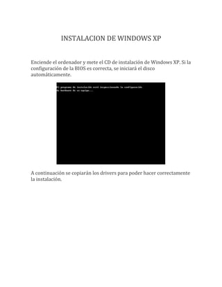 INSTALACION DE WINDOWS XP


Enciende el ordenador y mete el CD de instalación de Windows XP. Si la
configuración de la BIOS es correcta, se iniciará el disco
automáticamente.




A continuación se copiarán los drivers para poder hacer correctamente
la instalación.
 