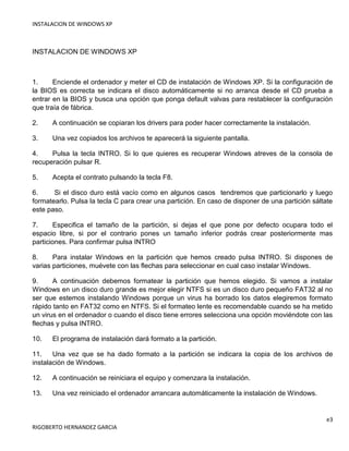 INSTALACION DE WINDOWS XP
e3
RIGOBERTO HERNANDEZ GARCIA
INSTALACION DE WINDOWS XP
1. Enciende el ordenador y meter el CD de instalación de Windows XP. Si la configuración de
la BIOS es correcta se indicara el disco automáticamente si no arranca desde el CD prueba a
entrar en la BIOS y busca una opción que ponga default valvas para restablecer la configuración
que traía de fábrica.
2. A continuación se copiaran los drivers para poder hacer correctamente la instalación.
3. Una vez copiados los archivos te aparecerá la siguiente pantalla.
4. Pulsa la tecla INTRO. Si lo que quieres es recuperar Windows atreves de la consola de
recuperación pulsar R.
5. Acepta el contrato pulsando la tecla F8.
6. Si el disco duro está vacío como en algunos casos tendremos que particionarlo y luego
formatearlo. Pulsa la tecla C para crear una partición. En caso de disponer de una partición sáltate
este paso.
7. Especifica el tamaño de la partición, si dejas el que pone por defecto ocupara todo el
espacio libre, si por el contrario pones un tamaño inferior podrás crear posteriormente mas
particiones. Para confirmar pulsa INTRO
8. Para instalar Windows en la partición que hemos creado pulsa INTRO. Si dispones de
varias particiones, muévete con las flechas para seleccionar en cual caso instalar Windows.
9. A continuación debemos formatear la partición que hemos elegido. Si vamos a instalar
Windows en un disco duro grande es mejor elegir NTFS si es un disco duro pequeño FAT32 al no
ser que estemos instalando Windows porque un virus ha borrado los datos elegiremos formato
rápido tanto en FAT32 como en NTFS. Si el formateo lente es recomendable cuando se ha metido
un virus en el ordenador o cuando el disco tiene errores selecciona una opción moviéndote con las
flechas y pulsa INTRO.
10. El programa de instalación dará formato a la partición.
11. Una vez que se ha dado formato a la partición se indicara la copia de los archivos de
instalación de Windows.
12. A continuación se reiniciara el equipo y comenzara la instalación.
13. Una vez reiniciado el ordenador arrancara automáticamente la instalación de Windows.
 