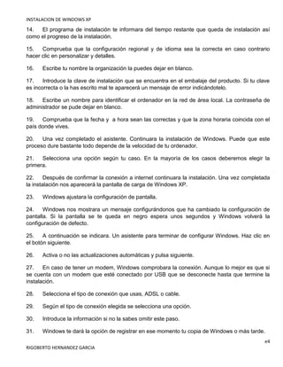 INSTALACION DE WINDOWS XP
e4
RIGOBERTO HERNANDEZ GARCIA
14. El programa de instalación te informara del tiempo restante que queda de instalación así
como el progreso de la instalación.
15. Comprueba que la configuración regional y de idioma sea la correcta en caso contrario
hacer clic en personalizar y detalles.
16. Escribe tu nombre la organización la puedes dejar en blanco.
17. Introduce la clave de instalación que se encuentra en el embalaje del producto. Si tu clave
es incorrecta o la has escrito mal te aparecerá un mensaje de error indicándotelo.
18. Escribe un nombre para identificar el ordenador en la red de área local. La contraseña de
administrador se pude dejar en blanco.
19. Comprueba que la fecha y a hora sean las correctas y que la zona horaria coincida con el
país donde vives.
20. Una vez completado el asistente. Continuara la instalación de Windows. Puede que este
proceso dure bastante todo depende de la velocidad de tu ordenador.
21. Selecciona una opción según tu caso. En la mayoría de los casos deberemos elegir la
primera.
22. Después de confirmar la conexión a internet continuara la instalación. Una vez completada
la instalación nos aparecerá la pantalla de carga de Windows XP.
23. Windows ajustara la configuración de pantalla.
24. Windows nos mostrara un mensaje configurándonos que ha cambiado la configuración de
pantalla. Si la pantalla se te queda en negro espera unos segundos y Windows volverá la
configuración de defecto.
25. A continuación se indicara. Un asistente para terminar de configurar Windows. Haz clic en
el botón siguiente.
26. Activa o no las actualizaciones automáticas y pulsa siguiente.
27. En caso de tener un modem, Windows comprobara la conexión. Aunque lo mejor es que si
se cuenta con un modem que esté conectado por USB que se desconecte hasta que termine la
instalación.
28. Selecciona el tipo de conexión que usas, ADSL o cable.
29. Según el tipo de conexión elegida se selecciona una opción.
30. Introduce la información si no la sabes omitir este paso.
31. Windows te dará la opción de registrar en ese momento tu copia de Windows o más tarde.
 