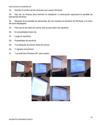 INSTALACION DE WINDOWS XP
e5
RIGOBERTO HERNANDEZ GARCIA
32. Escribe el nombre de las personas que usaran Windows.
33. Haz clic en finalizar para terminar la instalación a continuación aparecerá la pantalla de
bienvenida Windows.
34. Después de la pantalla de bienvenida. Se nos mostrara el escritorio de Windows y el menú
de inicio desplegado.
35. Para que te de todos los iconos solo ay que hacer clic izquierdo.
36. En propiedades hacer clic.
37. Luego en escritorio.
38. Propiedades de escritorio
39. Y ya después se activan todos los iconos
40. Y regresar al escritorio
41. Y ya está listo Windows XP para usarse.
 