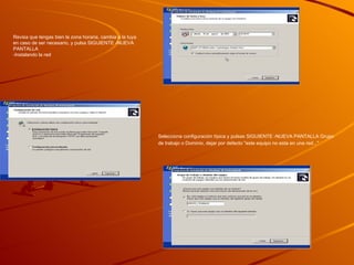 Paso 10 Pon el nombre al equipo que desees, escribe la contraseña que tendrá el administrador, la confirmas y pulsas SIGUIENTE -NUEVA PANTALLA  Revisa que tengas bien la zona horaria, cambia a la tuya en caso de ser necesario, y pulsa SIGUIENTE -NUEVA PANTALLA  -Instalando la red Selecciona configuración típica y pulsas SIGUIENTE -NUEVA PANTALLA Grupo de trabajo o Dominio, dejar por defecto "este equipo no esta en una red..."   