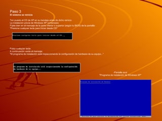 Paso 3 El sistema se reinicia  Ten puesto el CD de XP en su bandeja antes de dicho reinicio  La instalación previa de Windows XP comenzara:  Fíjate bien en el mensaje de la parte inferior o superior (según tu BIOS) de la pantalla:  "Presione cualquier tecla para iniciar desde CD"  Pulsa cualquier tecla  A continuación verás el mensaje:  "El programa de instalación está inspeccionando la configuración de hardware de su equipo..."    -Pantalla azul  "Programa de instalación de Windows XP"  