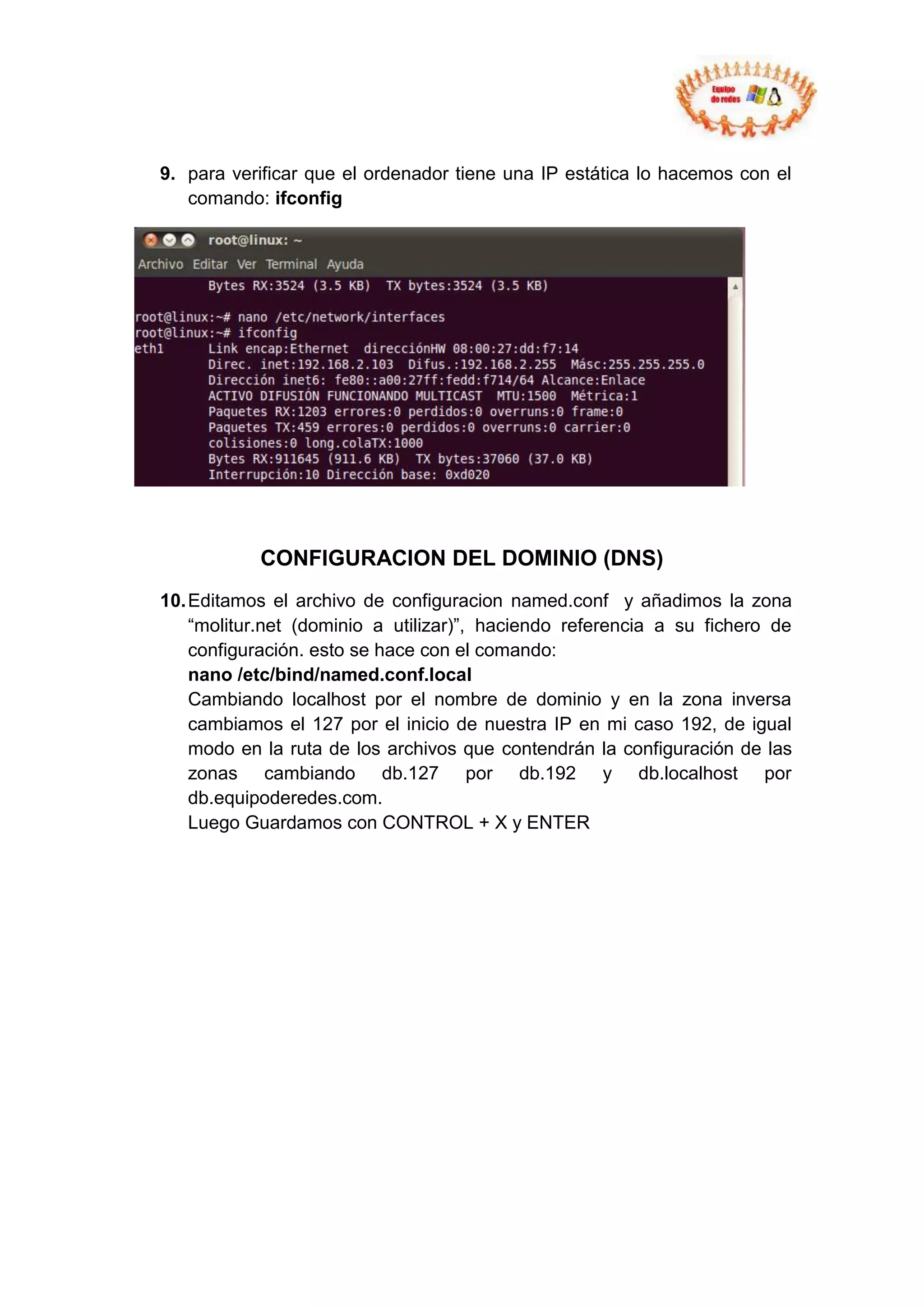 9. para verificar que el ordenador tiene una IP estática lo hacemos con el
   comando: ifconfig




           CONFIGURACION DEL DOMINIO (DNS)
10. Editamos el archivo de configuracion named.conf y añadimos la zona
    “molitur.net (dominio a utilizar)”, haciendo referencia a su fichero de
    configuración. esto se hace con el comando:
    nano /etc/bind/named.conf.local
    Cambiando localhost por el nombre de dominio y en la zona inversa
    cambiamos el 127 por el inicio de nuestra IP en mi caso 192, de igual
    modo en la ruta de los archivos que contendrán la configuración de las
    zonas cambiando db.127 por db.192 y db.localhost por
    db.equipoderedes.com.
    Luego Guardamos con CONTROL + X y ENTER
 