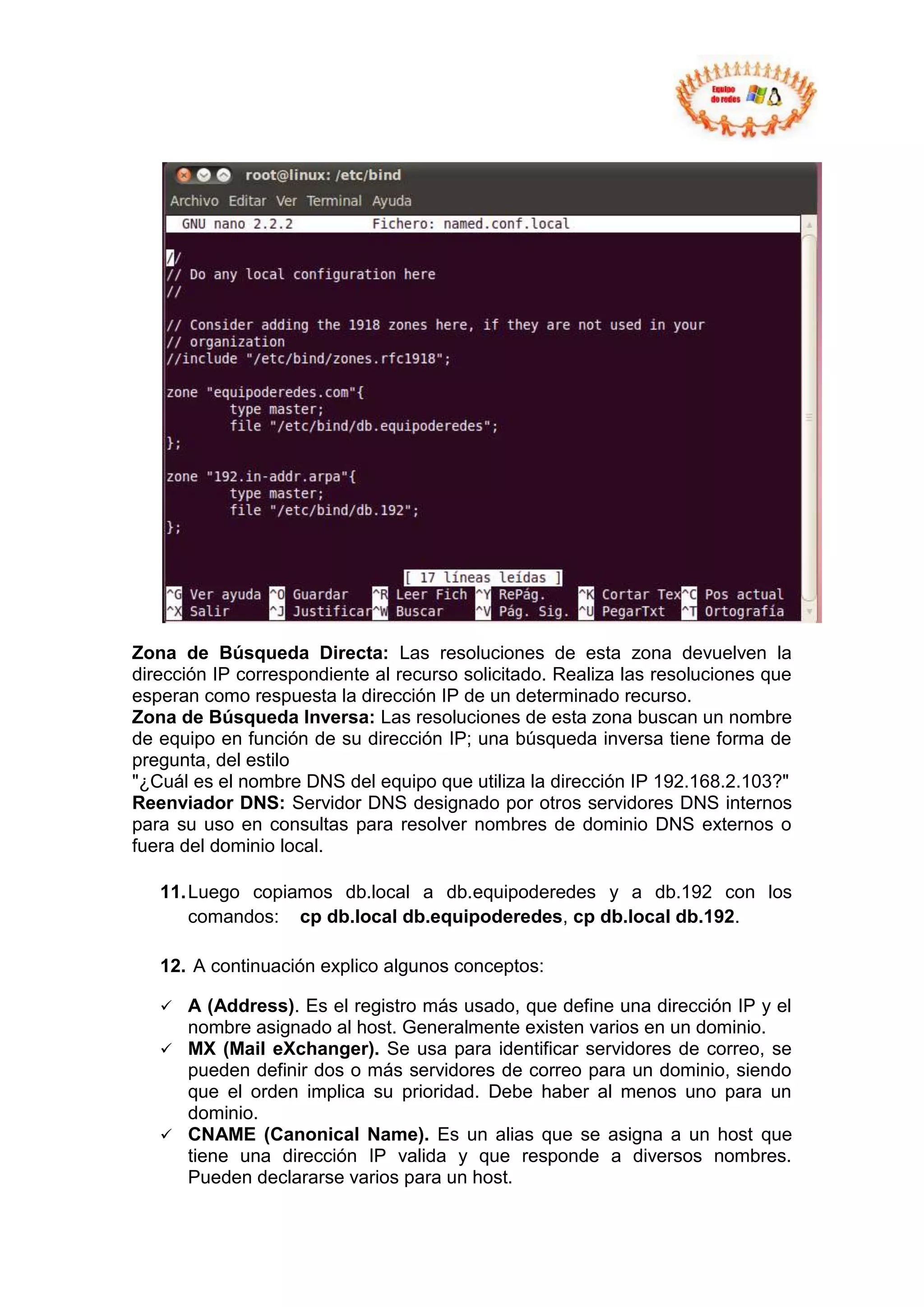 Zona de Búsqueda Directa: Las resoluciones de esta zona devuelven la
dirección IP correspondiente al recurso solicitado. Realiza las resoluciones que
esperan como respuesta la dirección IP de un determinado recurso.
Zona de Búsqueda Inversa: Las resoluciones de esta zona buscan un nombre
de equipo en función de su dirección IP; una búsqueda inversa tiene forma de
pregunta, del estilo
"¿Cuál es el nombre DNS del equipo que utiliza la dirección IP 192.168.2.103?"
Reenviador DNS: Servidor DNS designado por otros servidores DNS internos
para su uso en consultas para resolver nombres de dominio DNS externos o
fuera del dominio local.

   11. Luego copiamos db.local a db.equipoderedes y a db.192 con los
       comandos: cp db.local db.equipoderedes, cp db.local db.192.

   12. A continuación explico algunos conceptos:

    A (Address). Es el registro más usado, que define una dirección IP y el
     nombre asignado al host. Generalmente existen varios en un dominio.
    MX (Mail eXchanger). Se usa para identificar servidores de correo, se
     pueden definir dos o más servidores de correo para un dominio, siendo
     que el orden implica su prioridad. Debe haber al menos uno para un
     dominio.
    CNAME (Canonical Name). Es un alias que se asigna a un host que
     tiene una dirección IP valida y que responde a diversos nombres.
     Pueden declararse varios para un host.
 