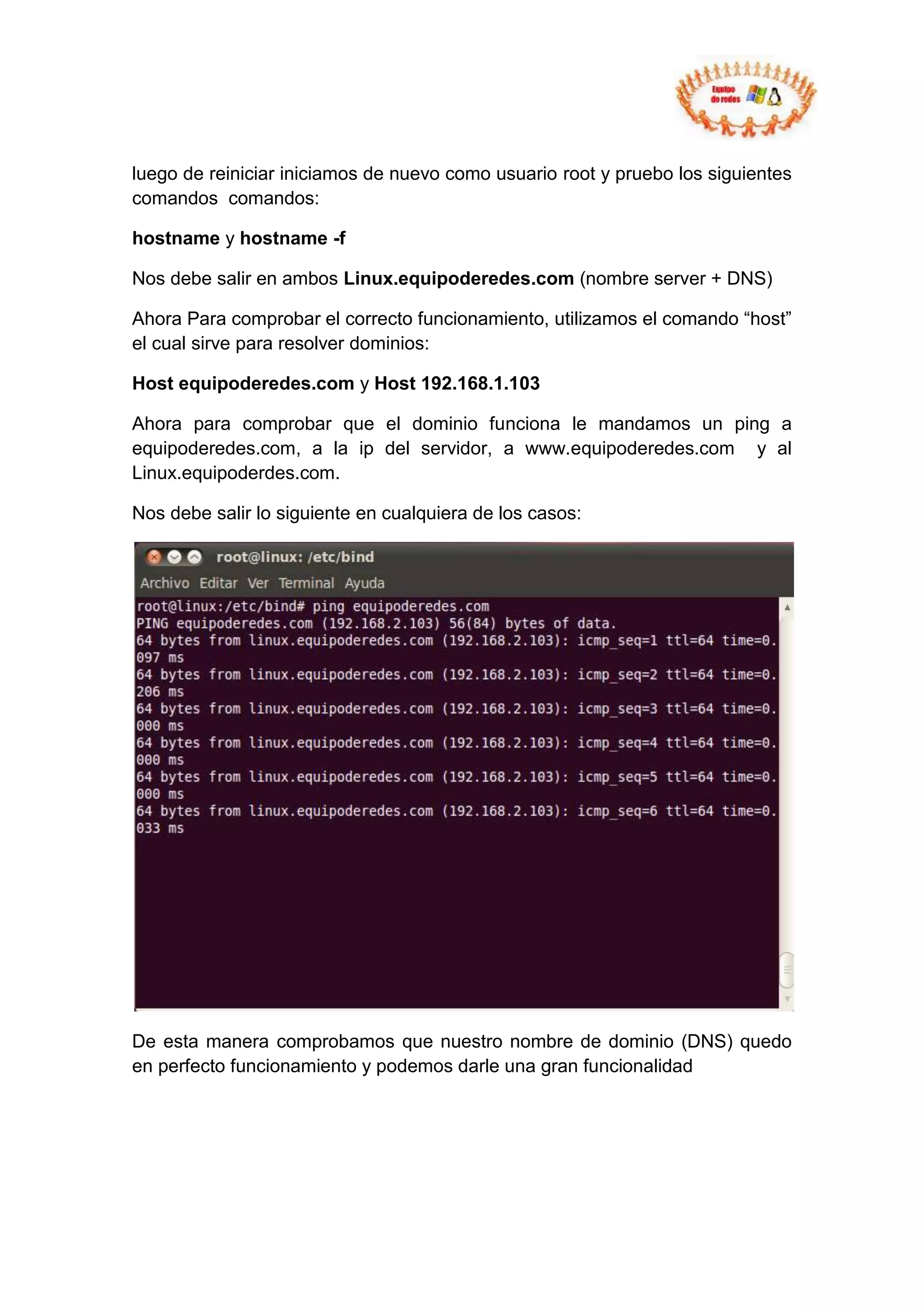 luego de reiniciar iniciamos de nuevo como usuario root y pruebo los siguientes
comandos comandos:

hostname y hostname -f

Nos debe salir en ambos Linux.equipoderedes.com (nombre server + DNS)

Ahora Para comprobar el correcto funcionamiento, utilizamos el comando “host”
el cual sirve para resolver dominios:

Host equipoderedes.com y Host 192.168.1.103

Ahora para comprobar que el dominio funciona le mandamos un ping a
equipoderedes.com, a la ip del servidor, a www.equipoderedes.com y al
Linux.equipoderdes.com.

Nos debe salir lo siguiente en cualquiera de los casos:




De esta manera comprobamos que nuestro nombre de dominio (DNS) quedo
en perfecto funcionamiento y podemos darle una gran funcionalidad
 
