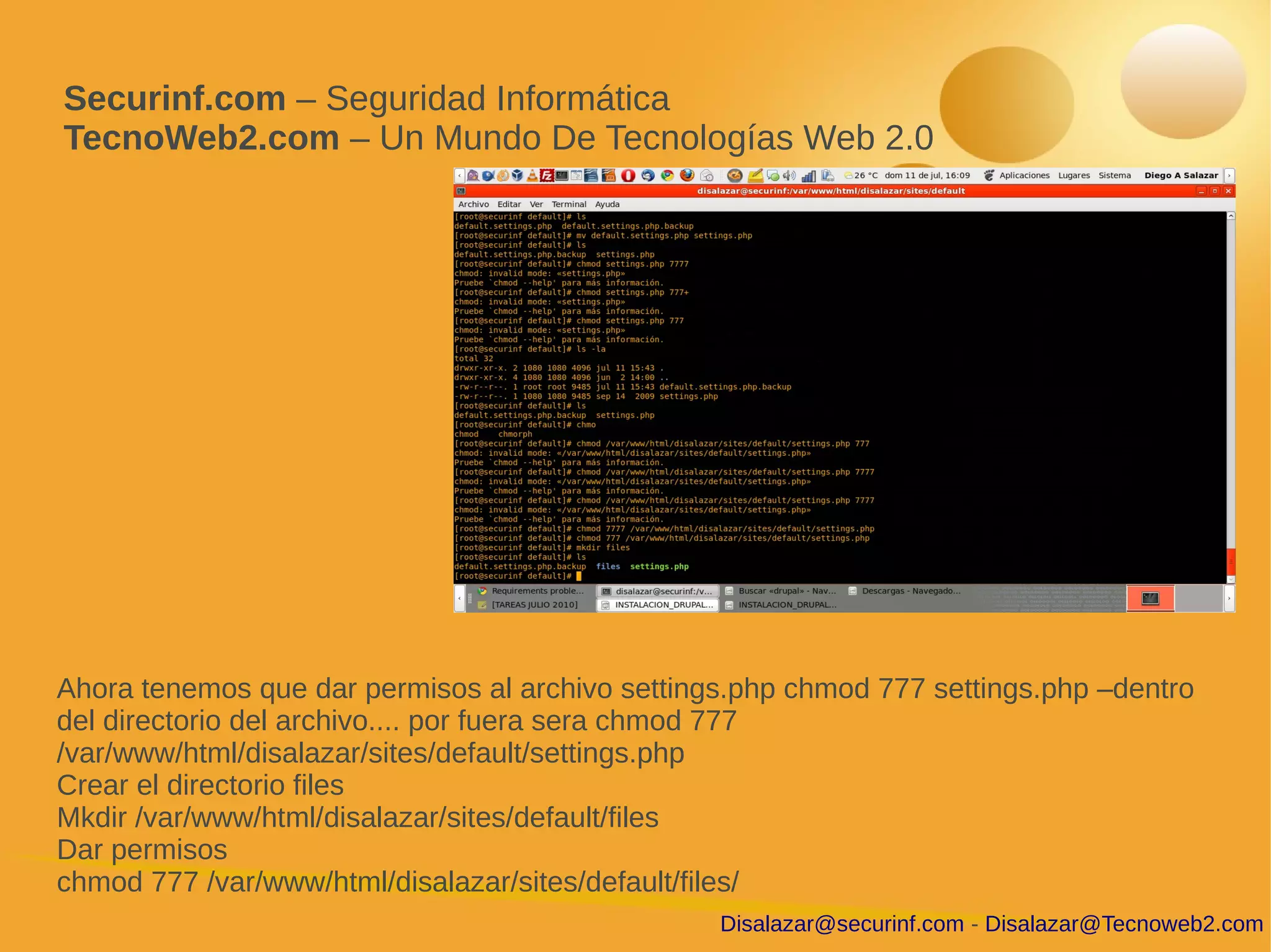 Securinf.com – Seguridad Informática
TecnoWeb2.com – Un Mundo De Tecnologías Web 2.0




Ahora tenemos que dar permisos al archivo settings.php chmod 777 settings.php –dentro
del directorio del archivo.... por fuera sera chmod 777
/var/www/html/disalazar/sites/default/settings.php
Crear el directorio files
Mkdir /var/www/html/disalazar/sites/default/files
Dar permisos
chmod 777 /var/www/html/disalazar/sites/default/files/
                                                 Disalazar@securinf.com - Disalazar@Tecnoweb2.com
 
