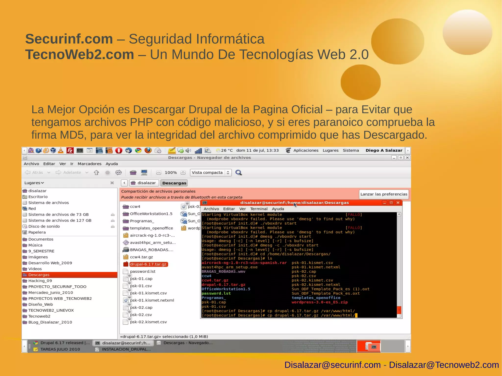 Securinf.com – Seguridad Informática
TecnoWeb2.com – Un Mundo De Tecnologías Web 2.0


La Mejor Opción es Descargar Drupal de la Pagina Oficial – para Evitar que
tengamos archivos PHP con código malicioso, y si eres paranoico comprueba la
firma MD5, para ver la integridad del archivo comprimido que has Descargado.




                                               Disalazar@securinf.com - Disalazar@Tecnoweb2.com
 