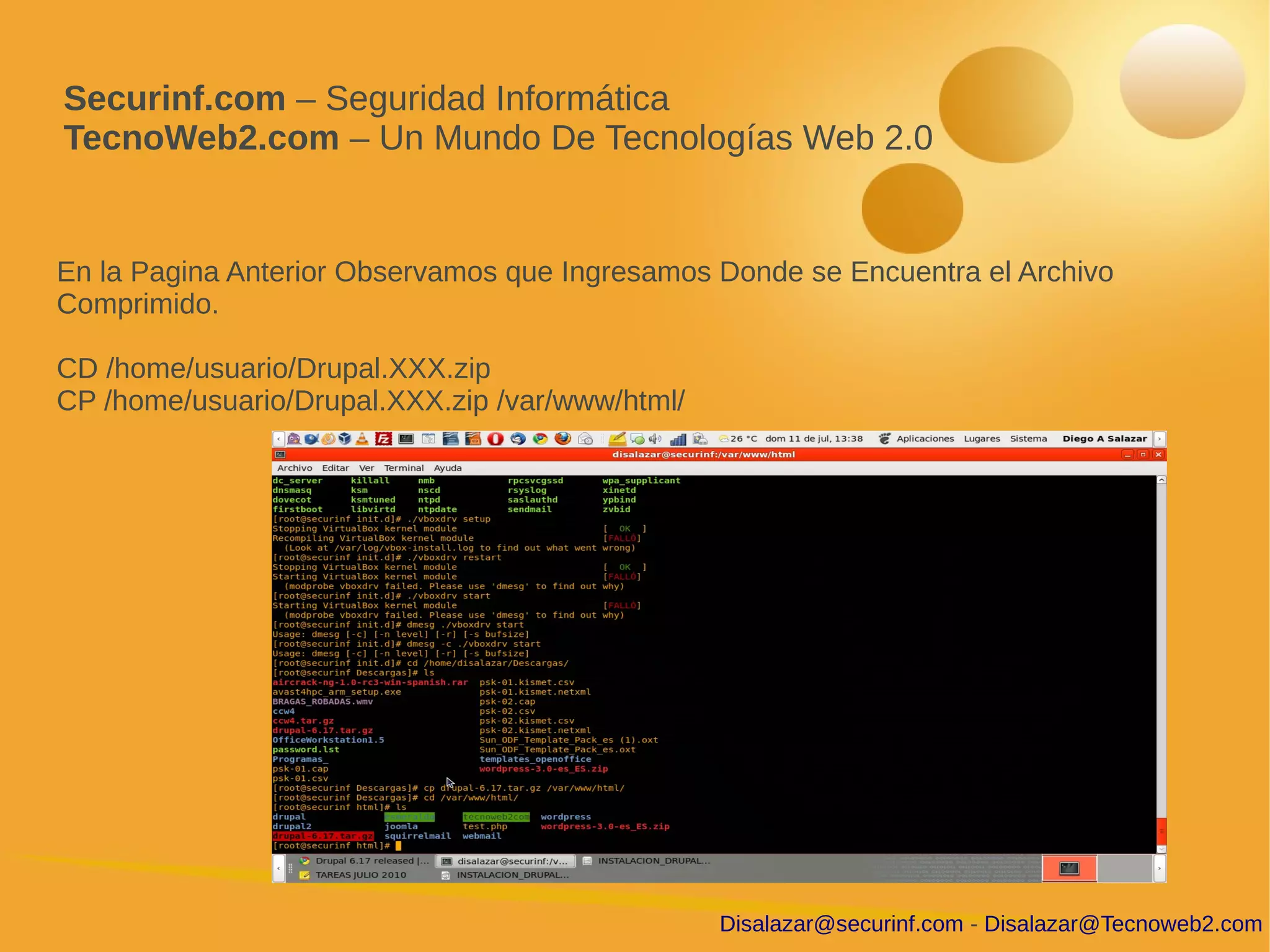 Securinf.com – Seguridad Informática
TecnoWeb2.com – Un Mundo De Tecnologías Web 2.0


En la Pagina Anterior Observamos que Ingresamos Donde se Encuentra el Archivo
Comprimido.

CD /home/usuario/Drupal.XXX.zip
CP /home/usuario/Drupal.XXX.zip /var/www/html/




                                                 Disalazar@securinf.com - Disalazar@Tecnoweb2.com
 