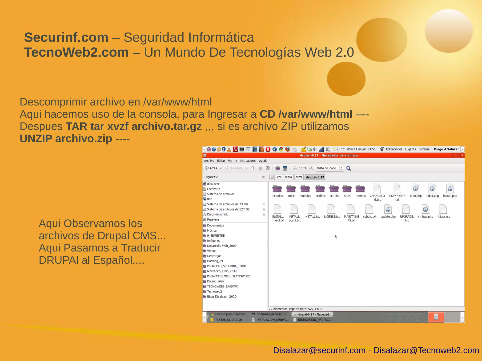 Securinf.com – Seguridad Informática
TecnoWeb2.com – Un Mundo De Tecnologías Web 2.0


Descomprimir archivo en /var/www/html
Aqui hacemos uso de la consola, para Ingresar a CD /var/www/html –--
Despues TAR tar xvzf archivo.tar.gz ,,, si es archivo ZIP utilizamos
UNZIP archivo.zip ----




   Aqui Observamos los
   archivos de Drupal CMS...
   Aqui Pasamos a Traducir
   DRUPAl al Español....




                                                 Disalazar@securinf.com - Disalazar@Tecnoweb2.com
 