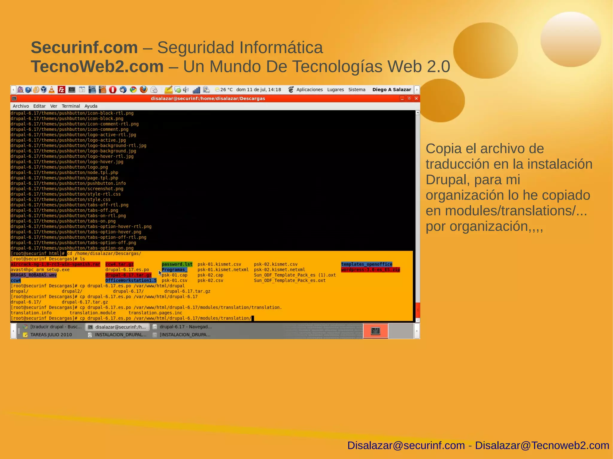 Securinf.com – Seguridad Informática
TecnoWeb2.com – Un Mundo De Tecnologías Web 2.0



                                                 Copia el archivo de
                                                 traducción en la instalación
                                                 Drupal, para mi
                                                 organización lo he copiado
                                                 en modules/translations/...
                                                 por organización,,,,




                                   Disalazar@securinf.com - Disalazar@Tecnoweb2.com
 