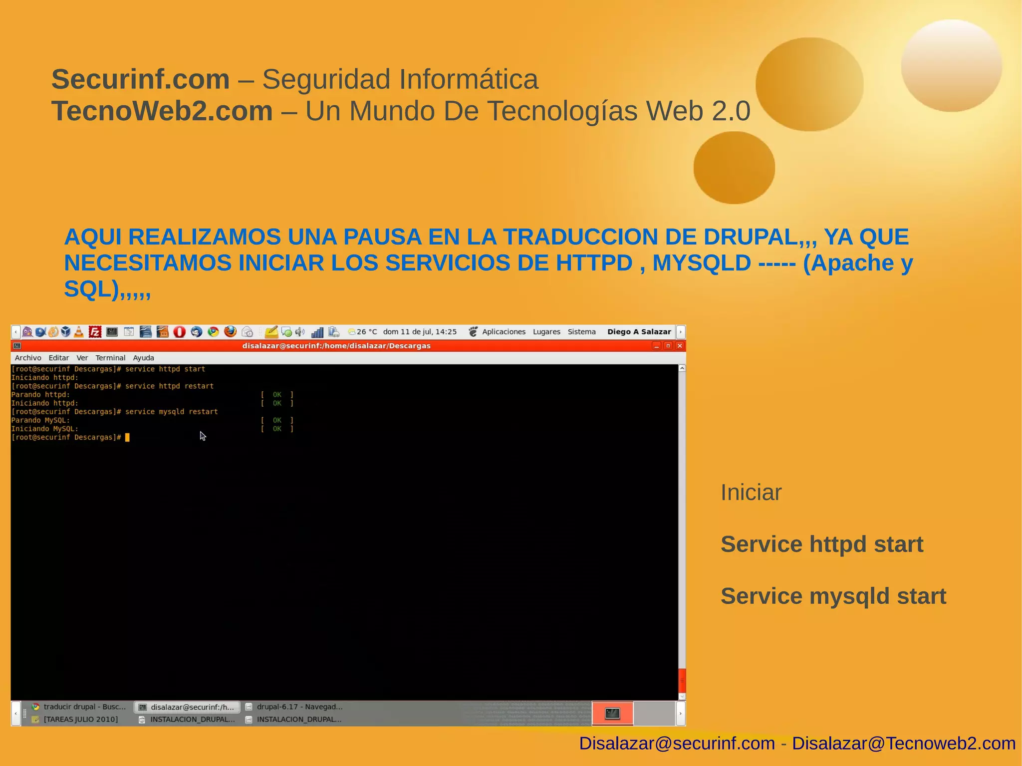 Securinf.com – Seguridad Informática
TecnoWeb2.com – Un Mundo De Tecnologías Web 2.0



AQUI REALIZAMOS UNA PAUSA EN LA TRADUCCION DE DRUPAL,,, YA QUE
NECESITAMOS INICIAR LOS SERVICIOS DE HTTPD , MYSQLD ----- (Apache y
SQL),,,,,




                                                       Iniciar

                                                       Service httpd start

                                                       Service mysqld start




                                        Disalazar@securinf.com - Disalazar@Tecnoweb2.com
 