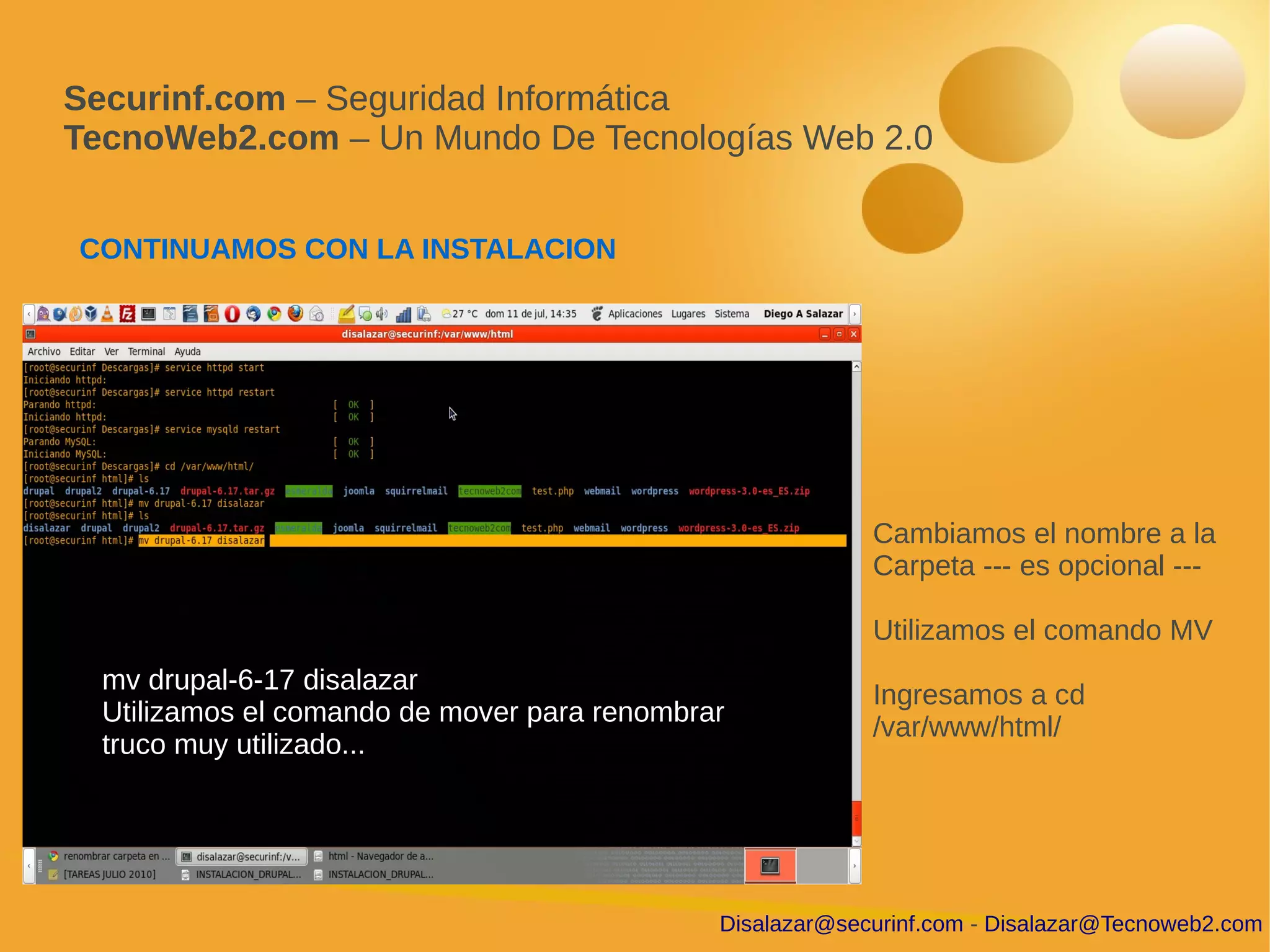 Securinf.com – Seguridad Informática
TecnoWeb2.com – Un Mundo De Tecnologías Web 2.0


CONTINUAMOS CON LA INSTALACION




                                                           Cambiamos el nombre a la
                                                           Carpeta --- es opcional ---

                                                           Utilizamos el comando MV
  mv drupal-6-17 disalazar
                                                           Ingresamos a cd
  Utilizamos el comando de mover para renombrar
                                                           /var/www/html/
  truco muy utilizado...




                                              Disalazar@securinf.com - Disalazar@Tecnoweb2.com
 