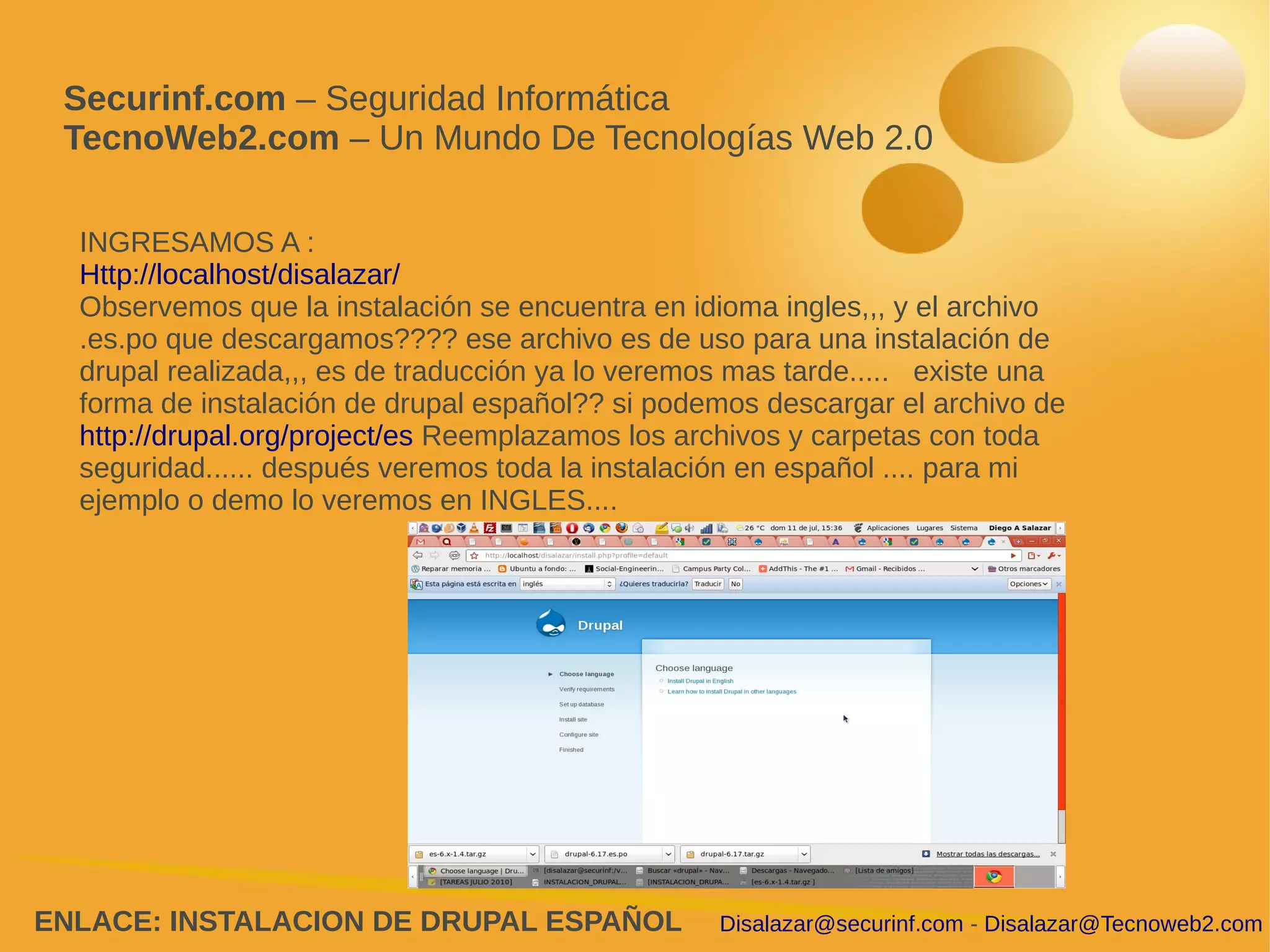 Securinf.com – Seguridad Informática
 TecnoWeb2.com – Un Mundo De Tecnologías Web 2.0

  INGRESAMOS A :
  Http://localhost/disalazar/
  Observemos que la instalación se encuentra en idioma ingles,,, y el archivo
  .es.po que descargamos???? ese archivo es de uso para una instalación de
  drupal realizada,,, es de traducción ya lo veremos mas tarde..... existe una
  forma de instalación de drupal español?? si podemos descargar el archivo de
  http://drupal.org/project/es Reemplazamos los archivos y carpetas con toda
  seguridad...... después veremos toda la instalación en español .... para mi
  ejemplo o demo lo veremos en INGLES....




ENLACE: INSTALACION DE DRUPAL ESPAÑOL              Disalazar@securinf.com - Disalazar@Tecnoweb2.com
 